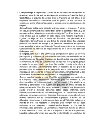  Computrabajo: Computrabajo.com es la red de webs de trabajo líder en
América Latina. Es la web de empleo más visitada en Colombia, Perú y
Costa Rica, y la segunda de México, Chile y Argentina. La web ofrece a las
empresas herramientas avanzadas para la gestión de los procesos de
selección y facilita a los profesionales el acceso a nuevas oportunidades de
empleo.
CompuTrabajo actúa como conector entre personas y empresas. A través
del sitio, las empresas buscan candidatos para sus puestos de trabajo, y las
personas aplican a las ofertas enviando su Hoja de Vida. Para tener acceso
a las ofertas que se publican en esta página sólo necesita registrarse e
ingresar su Hoja de vida a través del formulario que ponemos a su
disposición. CompuTrabajo es una bolsa de empleo donde las empresas
publican sus ofertas de trabajo y las personas interesadas en aplicar a
estas vacantes envían sus Hojas de Vida directamente a las empresas.
CompuTrabajo no interfiere en ningún momento en el proceso de selección
de las personas.
 El empleo.com: En el año 2000 nació elempleo.com como un proyecto
para agilizar y optimizar los procesos de selección y reclutamiento en los
departamentos de Recursos Humanos de las diferentes empresas. Desde
ese momento, la forma de buscar trabajo se hizo más fácil y rápida, porque
a través de un computador en línea fue posible conectar a la oferta y
demanda laborales. Adicionalmente tiene el respaldo de un grupo de
personas que se encuentra a la vanguardia en la creación de nuevos
medios para aprovechar de forma constructiva las herramientas Web y, así,
facilitar tanto la búsqueda de trabajo como la selección de personal.
Cuando usted se registra en este Web Site, se le solicitará que suministre a
la Compañía cierta información, incluyendo pero sin limitarse a, una
dirección válida de correo electrónico (su 'Información'). En adición a los
términos y condiciones que puedan ser previstos en otras políticas de
privacidad en este Web Site, usted entiende y acuerda que la compañía
puede revelar a terceras personas, sobre bases anónimas, cierta
información contenida en su solicitud de registro. La Compañía no revelará
a terceras personas su nombre, dirección, dirección de correo electrónico o
número telefónico sin su consentimiento expresado a través de las
diferentes herramientas o sistemas previstos en el Web Site, salvo en la
medida en que sea necesario o apropiado para cumplir con las leyes
aplicables o con procesos o procedimientos legales en los que tal
información sea pertinente. La Compañía se reserva el derecho de ofrecer
a usted servicios o productos de la Compañía o de terceras personas,
basados en las preferencias que usted haya identificado en su solicitud de
 