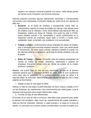 registro o en cualquier momento posterior a la misma. Tales ofertas podrán
ser hechas por la compañía o por terceras personas.
Además podemos encontrar algunas aplicaciones nacionales e internacionales
que ayudan a los interesados a encontrar trabajo por medio de la red, algunas de
ellas son:
 Bumeran: es el portal de empleos y reclutamiento online líder en
Latinoamérica, experto en avisos de empleo por internet. Crea alertas sobre
los empleos que te interesen. Como funcionalidad esta aplicación filtra tus
búsquedas, explora por Áreas de Trabajo, mira quién ha visto tu CV/HV,
busca empleos acorde a tus necesidades y recibe notificaciones en tu
dispositivo cuando las empresas hayan leído tu CV/HV y cuando otros
postulantes hayan comentado una postulación a la que aplicaste.
 Trabajo y empleo: La herramienta incluye búsqueda de ofertas de empleo,
usar tu ubicación para encontrar empleos cercanos, crear una cuenta desde
la herramienta, ver datos sobre quienes solicitaron también el puesto con
los informes sobre la competencia, ver la lista de ofertas similares a las que
te gustan
 Bolsa de Trabajo – Ofertas: Encuentra miles de empleos procedentes de
cientos de bolsas de trabajo, periódicos, clasificados y páginas de
empresas. Encuentra trabajo entre las ofertas de empleo de tu ciudad,
provincia o profesión.
Realizar una buena hoja de vida es muy importante; ya que es la primera
impresión general que el reclutador se lleva de usted. Esta le sirve igualmente
como base para la realización de su primera selección antes de pasar a la
segunda etapa “la entrevista“. Básicamente para adjuntar la hoja de vida a estas
páginas se recomienda:
1. Adapte su hoja de vida según la oferta
Adecue su hoja de vida según el perfil solicitado, es decir, evalué y adapte su CV
con las fortalezas, las experiencias y los conocimientos que usted posee y que la
empresa está buscando para ocupar determinado cargo.
2. Formato de hoja de vida diferenciador
El formato de su hoja de vida o curriculum vitae debe estar pensando para atraer
la atención del reclutador, debe reunir las características del puesto solicitado y
debe ser fácil de interpretar. Además, si usted postula a un cargo en el área de
diseño, un currículum con muchos colores corresponderá muy bien al puesto y su
 