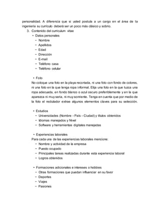 personalidad. A diferencia que si usted postula a un cargo en el área de la
ingeniería su currículo deberá ser un poco más clásico y sobrio.
3. Contenido del curriculum vitae
• Datos personales
− Nombre
− Apellidos
− Edad
− Dirección
− E-mail
− Teléfono casa
− Teléfono celular
• Foto
No coloque una foto en la playa recortada, ni una foto con fondo de colores,
ni una foto en la que tenga ropa informal. Elija una foto en la que luzca una
ropa adecuada, en fondo blanco o azul oscuro preferiblemente y en la que
aparezca ni muy seria, ni muy sonriente. Tenga en cuenta que por medio de
la foto el reclutador extrae algunos elementos claves para su selección.
• Estudios
− Universidades (Nombre - País - Ciudad) y títulos obtenidos
− Idiomas manejados y Nivel
− Software y herramientas digitales manejadas
• Experiencias laborales
Para cada una de las experiencias laborales mencione:
− Nombre y actividad de la empresa
− Puesto ocupado
− Principales tareas realizadas durante esta experiencia laboral
− Logros obtenidos
• Formaciones adicionales e intereses o hobbies
− Otras formaciones que puedan influenciar en su favor
− Deportes
− Viajes
− Pasiones
 