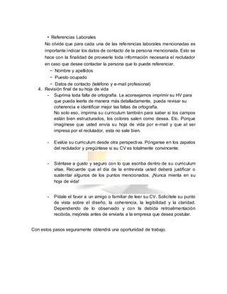 • Referencias Laborales
No olvide que para cada una de las referencias laborales mencionadas es
importante indicar los datos de contacto de la persona mencionada. Esto se
hace con la finalidad de proveerle toda información necesaria el reclutador
en caso que desee contactar la persona que lo puede referenciar.
− Nombre y apellidos
− Puesto ocupado
− Datos de contacto (teléfono y e-mail profesional)
4. Revisión final de su hoja de vida
- Suprima toda falta de ortografía. Le aconsejamos imprimir su HV para
que pueda leerla de manera más detalladamente, pueda revisar su
coherencia e identificar mejor las faltas de ortografía.
No solo eso, imprima su curriculum también para saber si los campos
están bien estructurados, los colores salen como desea. Etc. Porque
imagínese que usted envía su hoja de vida por e-mail y que al ser
impresa por el reclutador, esta no sale bien.
- Evalúe su curriculum desde otra perspectiva. Pónganse en los zapatos
del reclutador y pregúntese si su CV es totalmente convincente.
- Siéntase a gusto y seguro con lo que escriba dentro de su curriculum
vitae. Recuerde que el día de la entrevista usted deberá justificar o
sustentar algunos de los puntos mencionados. ¡Nunca mienta en su
hoja de vida!
- Pídale el favor a un amigo o familiar de leer su CV. Solicítele su punto
de vista sobre el diseño, la coherencia, la legibilidad y la claridad.
Dependiendo de lo observado y con la debida retroalimentación
recibida, mejórela antes de enviarla a la empresa que desea postular.
Con estos pasos seguramente obtendrá una oportunidad de trabajo.
 