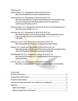 Bibliografía
Aliado Laboral. (s.f.). Recuperado el 09 de 02 de 2015, de
http://www.aliadolaboral.com/personas/default.aspx
Aliado Laboral. (s.f.). Recuperado el 09 de 02 de 2015, de
http://www.aliadolaboral.com/personas/se4/BancoConocimiento/P/p-hoja-
de-vida-sin-experiencia-colombia/p-hoja-de-vida-sin-experiencia-
colombia.aspx?CodSeccion=18
Bolsa de trabajo. (s.f.). Recuperado el 09 de 02 de 2015, de Computrabajo.com:
http://www.computrabajo.com.co/
elempleo.com. (s.f.). Recuperado el 09 de 02 de 2015, de
http://www.elempleo.com/colombia/consejos_profesionales/claves-para-
emprender-experiencias-y-recomendaciones----------------------------
/12616262
Gobierno en linea. (s.f.). Recuperado el 09 de 02 de 2015, de
https://www.gobiernoenlinea.gov.co/web/guest/empleo-trabajo
Google. (s.f.). Google play. Recuperado el 09 de 02 de 2015, de
https://play.google.com/store/search?q=busca+empleo&c=apps&docType=
1&sp=CAFiDgoMYnVzY2EgZW1wbGVvegIYAIoBAggB
OPCIONEMPLEO. (s.f.). Recuperado el 09 de 02 de 2015, de
http://www.opcionempleo.com.co/empleo-gerente-de-proyectos-sin-
experiencia.html
Urna de cristal. (s.f.). Recuperado el 09 de 02 de 2015, de
http://www.urnadecristal.gov.co/gestion-gobierno/seguro-de-desempleo
Contenido
Nombre del proyecto ...........................................................................................................2
Antecedentes del Proyecto.................................................................................................2
Proyectos relacionados.......................................................................................................2
Descripción del planteamiento del problema de investigación....................................3
Objetivos................................................................................................................................3
Objetivo estratégico .........................................................................................................3
Objetivos Específicos del Proyecto ...............................................................................3
 