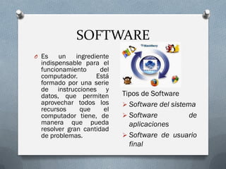 SOFTWARE
O Es un ingrediente
indispensable para el
funcionamiento del
computador. Está
formado por una serie
de instrucciones y
datos, que permiten
aprovechar todos los
recursos que el
computador tiene, de
manera que pueda
resolver gran cantidad
de problemas.
Tipos de Software
 Software del sistema
 Software de
aplicaciones
 Software de usuario
final
 