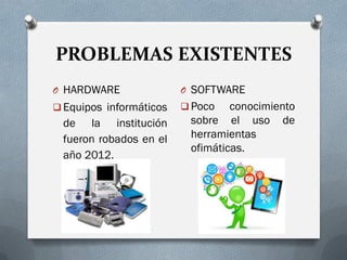 PROBLEMAS EXISTENTES
O HARDWARE
 Equipos informáticos
de la institución
fueron robados en el
año 2012.
O SOFTWARE
 Poco conocimiento
sobre el uso de
herramientas
ofimáticas.
 