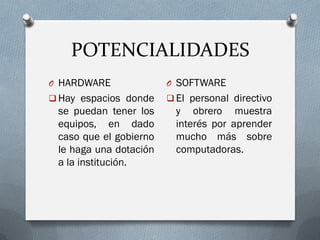 POTENCIALIDADES
O HARDWARE
 Hay espacios donde
se puedan tener los
equipos, en dado
caso que el gobierno
le haga una dotación
a la institución.
O SOFTWARE
 El personal directivo
y obrero muestra
interés por aprender
mucho más sobre
computadoras.
 