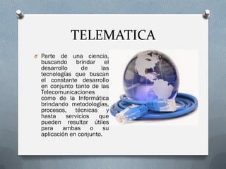 TELEMATICA
O Parte de una ciencia,
buscando brindar el
desarrollo de las
tecnologías que buscan
el constante desarrollo
en conjunto tanto de las
Telecomunicaciones
como de la Informática
brindando metodologías,
procesos, técnicas y
hasta servicios que
pueden resultar útiles
para ambas o su
aplicación en conjunto.
 