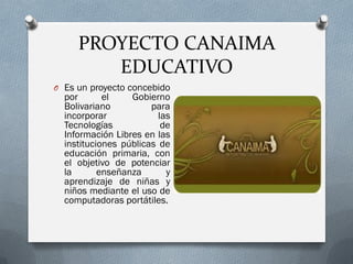 PROYECTO CANAIMA
EDUCATIVO
O Es un proyecto concebido
por el Gobierno
Bolivariano para
incorporar las
Tecnologías de
Información Libres en las
instituciones públicas de
educación primaria, con
el objetivo de potenciar
la enseñanza y
aprendizaje de niñas y
niños mediante el uso de
computadoras portátiles.
 