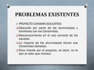 PROBLEMAS EXISTENTES
O PROYECTO CANAIMA EDUCATIVO
 Descuido por parte de los alumnos(as) y
familiares con las Canaimitas.
 Desconocimiento en el uso correcto de los
equipos.
 La mayoría de los alumnos(as) tienen sus
Canaimitas dañadas.
 Poco interés por el proyecto, es decir, no le
dan el valor que merece.
 