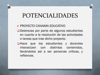 POTENCIALIDADES
O PROYECTO CANAIMA EDUCATIVO
 Destrezas por parte de algunos estudiantes
en cuanto a la resolución de las actividades
o tareas que trae dicho proyecto.
 Hace que los estudiantes y docentes
interactúen con distintos contenidos,
llevándolos así a ser personas críticas, y
reflexivas.
 
