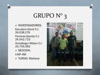 GRUPO N° 3
O INVESTIGADORES:
Escudero David C.I:
24.038.178
Farreras Geordy C.I:
24.542.723
Anzoátegui Wilson C.I:
25.755.062
O SECCION:
I-INF-4M
O TURNO: Mañana
 
