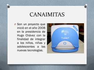 CANAIMITAS
O Son un proyecto que
inició en el año 2008
en la presidencia de
Hugo Chávez con la
finalidad de integrar
a los niños, niñas y
adolescentes a las
nuevas tecnologías.
 