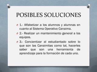 POSIBLES SOLUCIONES
O 1.- Alfabetizar a los alumnos y alumnas en
cuanto al Sistema Operativo Canaima.
O 2.- Realizar un mantenimiento general a los
equipos.
O 3.- Concientizar al estudiantado sobre lo
que son las Canaimitas como tal, hacerles
saber que son una herramienta de
aprendizaje para la formación de cada uno.
 