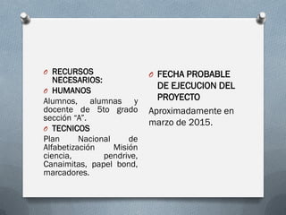 O RECURSOS
NECESARIOS:
O HUMANOS
Alumnos, alumnas y
docente de 5to grado
sección “A”.
O TECNICOS
Plan Nacional de
Alfabetización Misión
ciencia, pendrive,
Canaimitas, papel bond,
marcadores.
O FECHA PROBABLE
DE EJECUCION DEL
PROYECTO
Aproximadamente en
marzo de 2015.
 