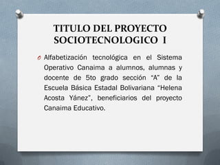 TITULO DEL PROYECTO
SOCIOTECNOLOGICO I
O Alfabetización tecnológica en el Sistema
Operativo Canaima a alumnos, alumnas y
docente de 5to grado sección “A” de la
Escuela Básica Estadal Bolivariana “Helena
Acosta Yánez”, beneficiarios del proyecto
Canaima Educativo.
 
