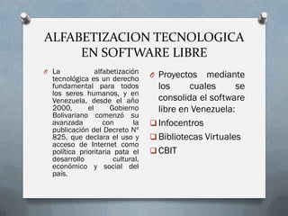 ALFABETIZACION TECNOLOGICA
EN SOFTWARE LIBRE
O La alfabetización
tecnológica es un derecho
fundamental para todos
los seres humanos, y en
Venezuela, desde el año
2000, el Gobierno
Bolivariano comenzó su
avanzada con la
publicación del Decreto Nº
825, que declara el uso y
acceso de Internet como
política prioritaria pata el
desarrollo cultural,
económico y social del
país.
O Proyectos mediante
los cuales se
consolida el software
libre en Venezuela:
 Infocentros
 Bibliotecas Virtuales
 CBIT
 