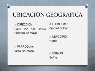 UBICACIÓN GEOGRAFICA
O DIRECCION:
Calle 22 del Barrio
Primero de Mayo
O PARROQUIA:
Vista Hermosa
O LOCALIDAD:
Ciudad Bolívar
O MUNICIPIO:
Heres
O ESTADO:
Bolívar
 
