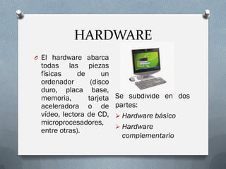 HARDWARE
O El hardware abarca
todas las piezas
físicas de un
ordenador (disco
duro, placa base,
memoria, tarjeta
aceleradora o de
vídeo, lectora de CD,
microprocesadores,
entre otras).
Se subdivide en dos
partes:
 Hardware básico
 Hardware
complementario
 