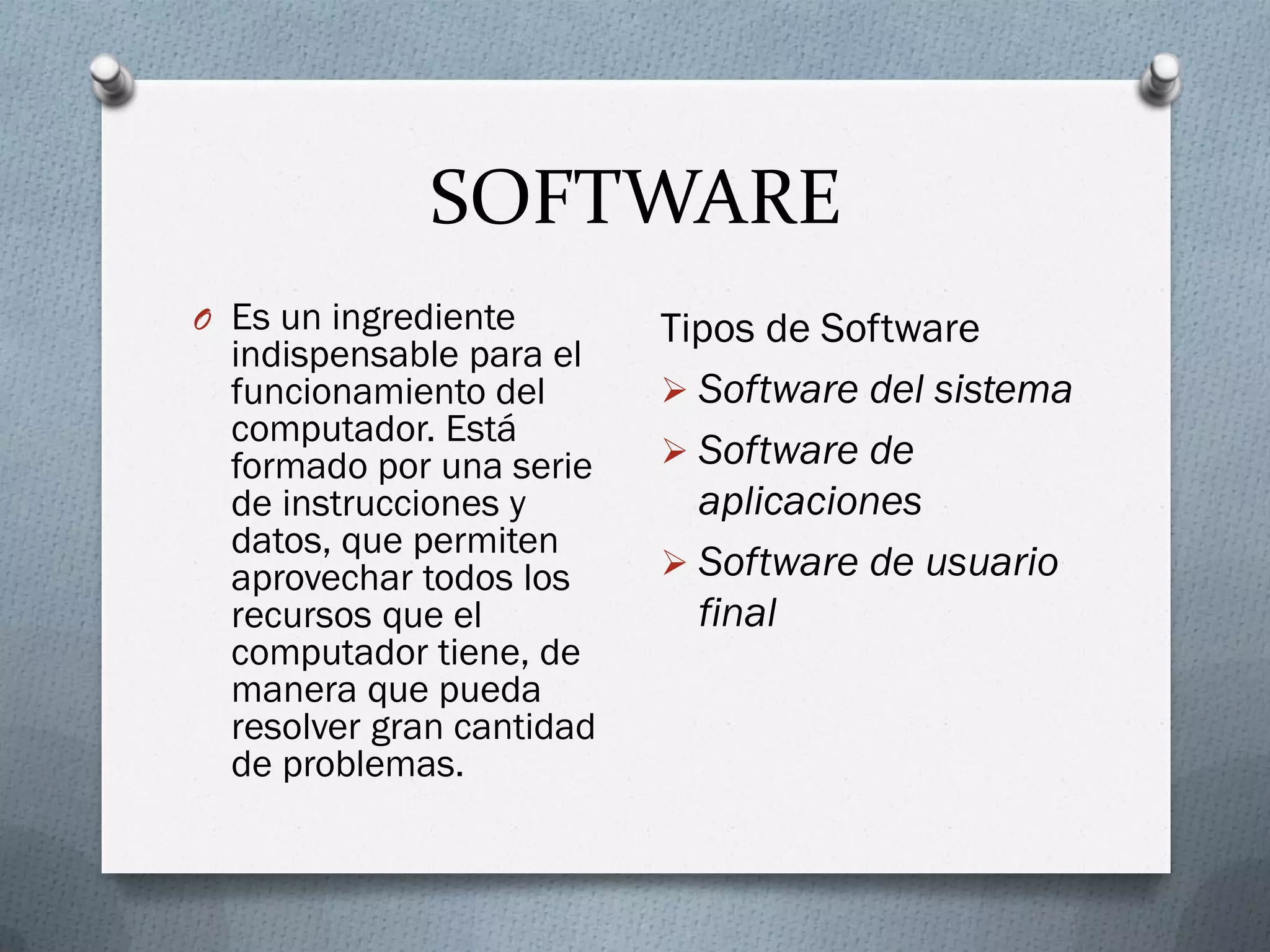 SOFTWARE
O Es un ingrediente
indispensable para el
funcionamiento del
computador. Está
formado por una serie
de instrucciones y
datos, que permiten
aprovechar todos los
recursos que el
computador tiene, de
manera que pueda
resolver gran cantidad
de problemas.
Tipos de Software
 Software del sistema
 Software de
aplicaciones
 Software de usuario
final
 