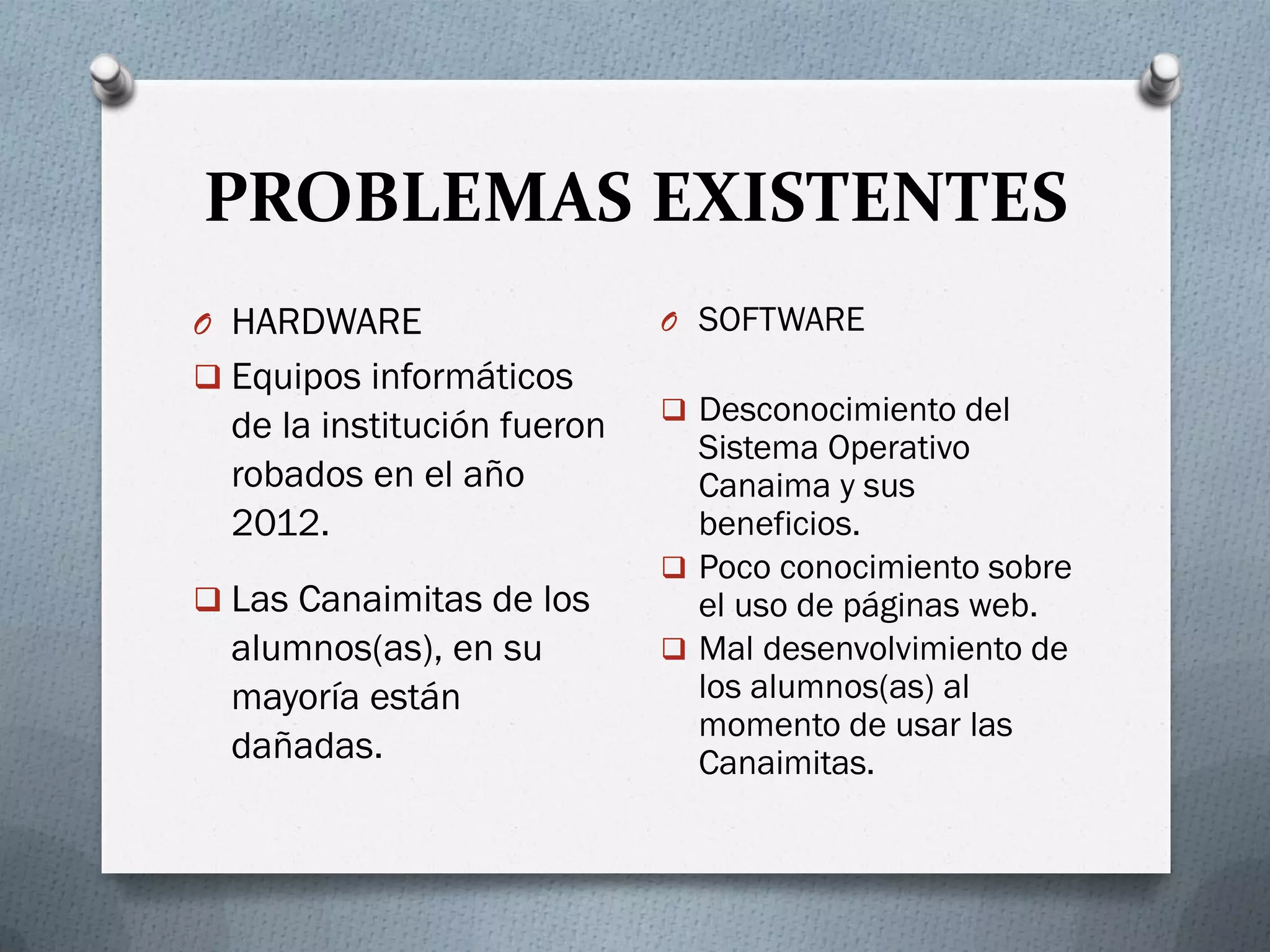 PROBLEMAS EXISTENTES
O HARDWARE
 Equipos informáticos
de la institución fueron
robados en el año
2012.
 Las Canaimitas de los
alumnos(as), en su
mayoría están
dañadas.
O SOFTWARE
 Desconocimiento del
Sistema Operativo
Canaima y sus
beneficios.
 Poco conocimiento sobre
el uso de páginas web.
 Mal desenvolvimiento de
los alumnos(as) al
momento de usar las
Canaimitas.
 
