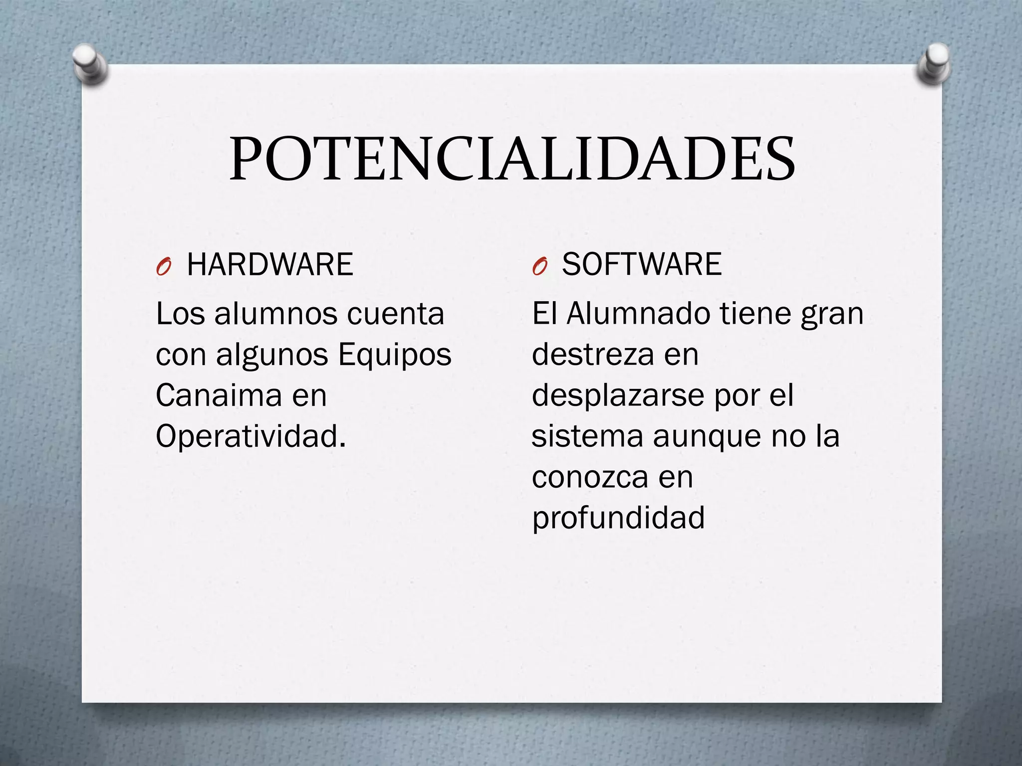POTENCIALIDADES
O HARDWARE
Los alumnos cuenta
con algunos Equipos
Canaima en
Operatividad.
O SOFTWARE
El Alumnado tiene gran
destreza en
desplazarse por el
sistema aunque no la
conozca en
profundidad
 