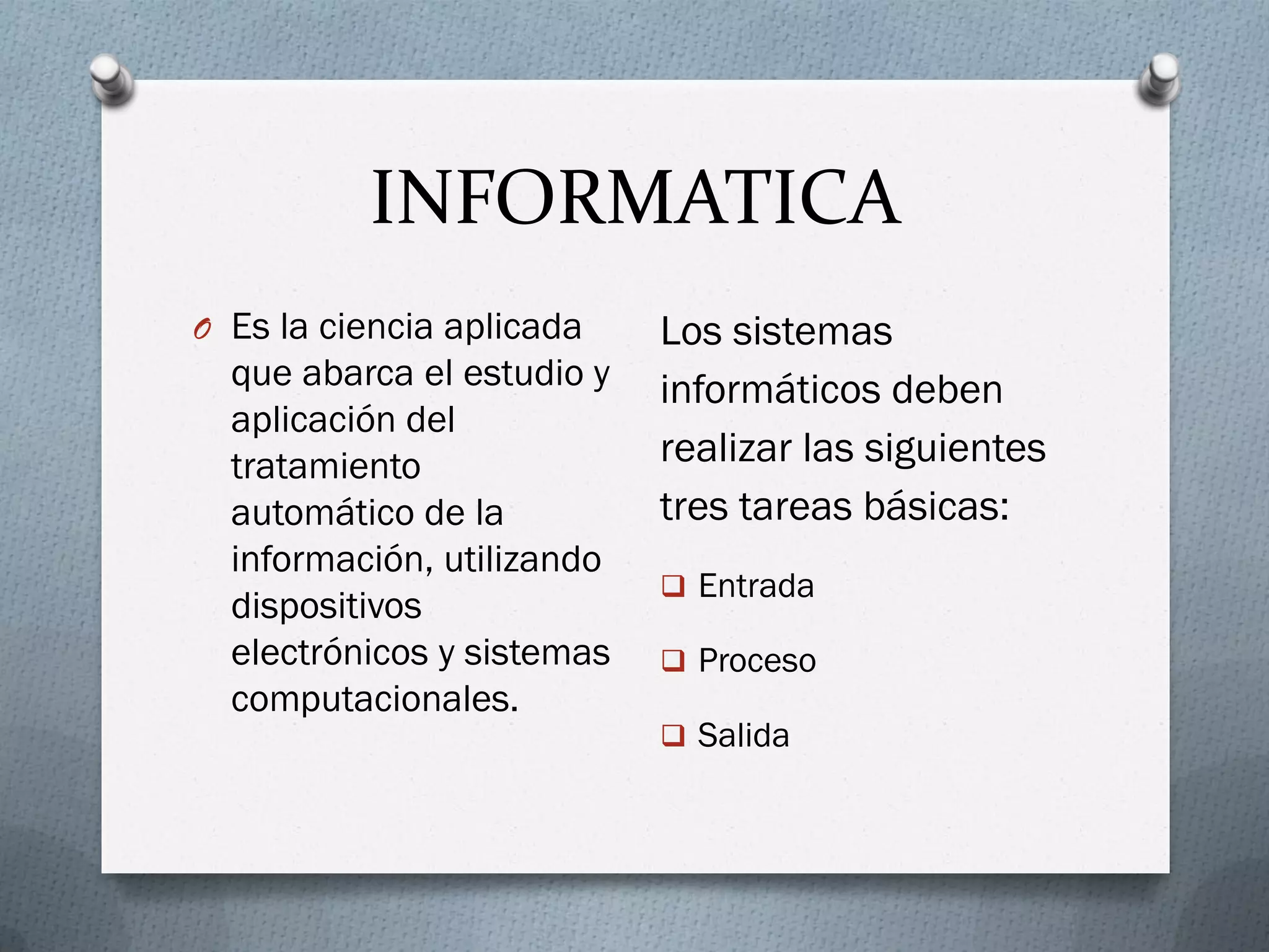 INFORMATICA
O Es la ciencia aplicada
que abarca el estudio y
aplicación del
tratamiento
automático de la
información, utilizando
dispositivos
electrónicos y sistemas
computacionales.
Los sistemas
informáticos deben
realizar las siguientes
tres tareas básicas:
 Entrada
 Proceso
 Salida
 