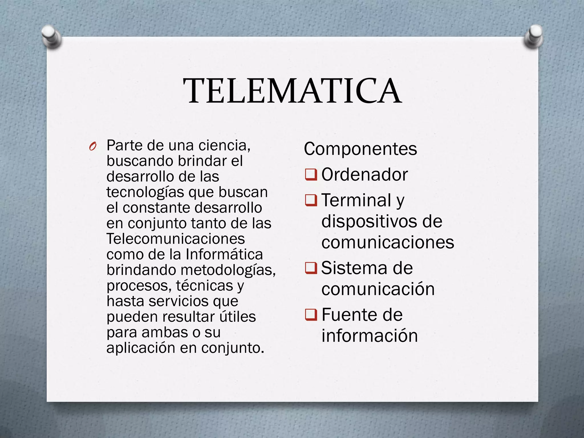 TELEMATICA
O Parte de una ciencia,
buscando brindar el
desarrollo de las
tecnologías que buscan
el constante desarrollo
en conjunto tanto de las
Telecomunicaciones
como de la Informática
brindando metodologías,
procesos, técnicas y
hasta servicios que
pueden resultar útiles
para ambas o su
aplicación en conjunto.
Componentes
 Ordenador
 Terminal y
dispositivos de
comunicaciones
 Sistema de
comunicación
 Fuente de
información
 