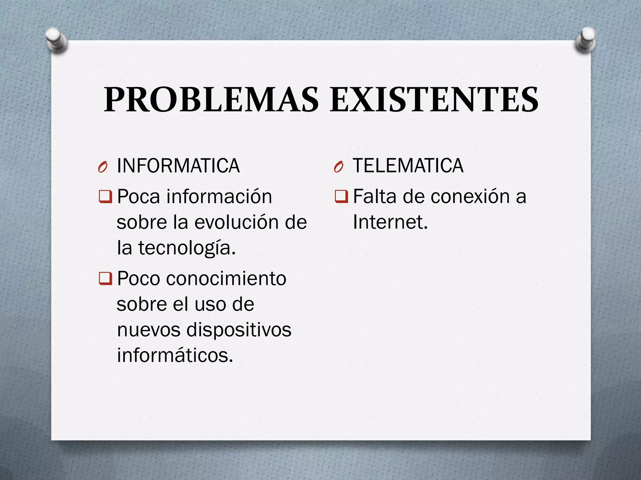 PROBLEMAS EXISTENTES
O INFORMATICA
 Poca información
sobre la evolución de
la tecnología.
 Poco conocimiento
sobre el uso de
nuevos dispositivos
informáticos.
O TELEMATICA
 Falta de conexión a
Internet.
 