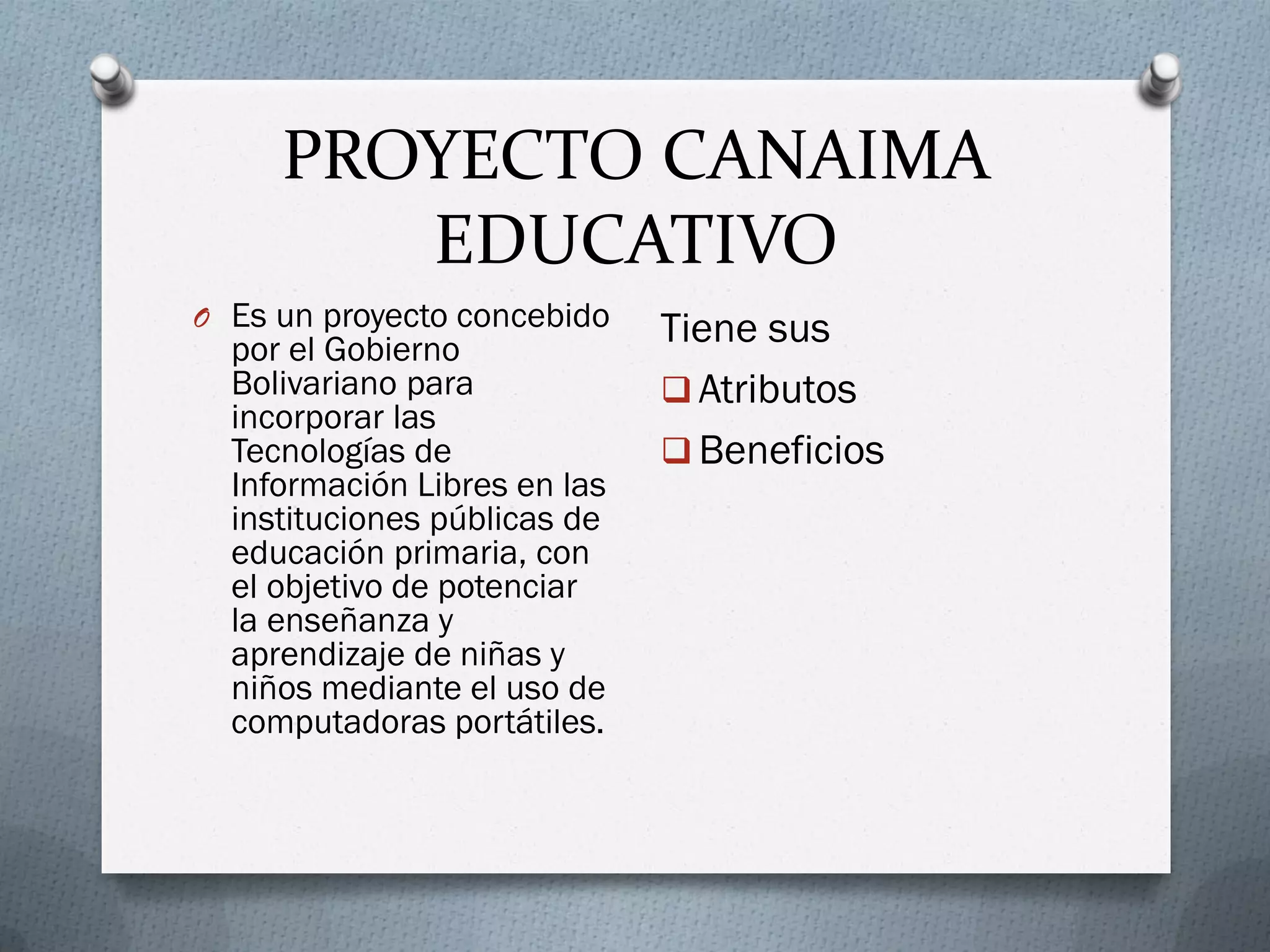 PROYECTO CANAIMA
EDUCATIVO
O Es un proyecto concebido
por el Gobierno
Bolivariano para
incorporar las
Tecnologías de
Información Libres en las
instituciones públicas de
educación primaria, con
el objetivo de potenciar
la enseñanza y
aprendizaje de niñas y
niños mediante el uso de
computadoras portátiles.
Tiene sus
 Atributos
 Beneficios
 