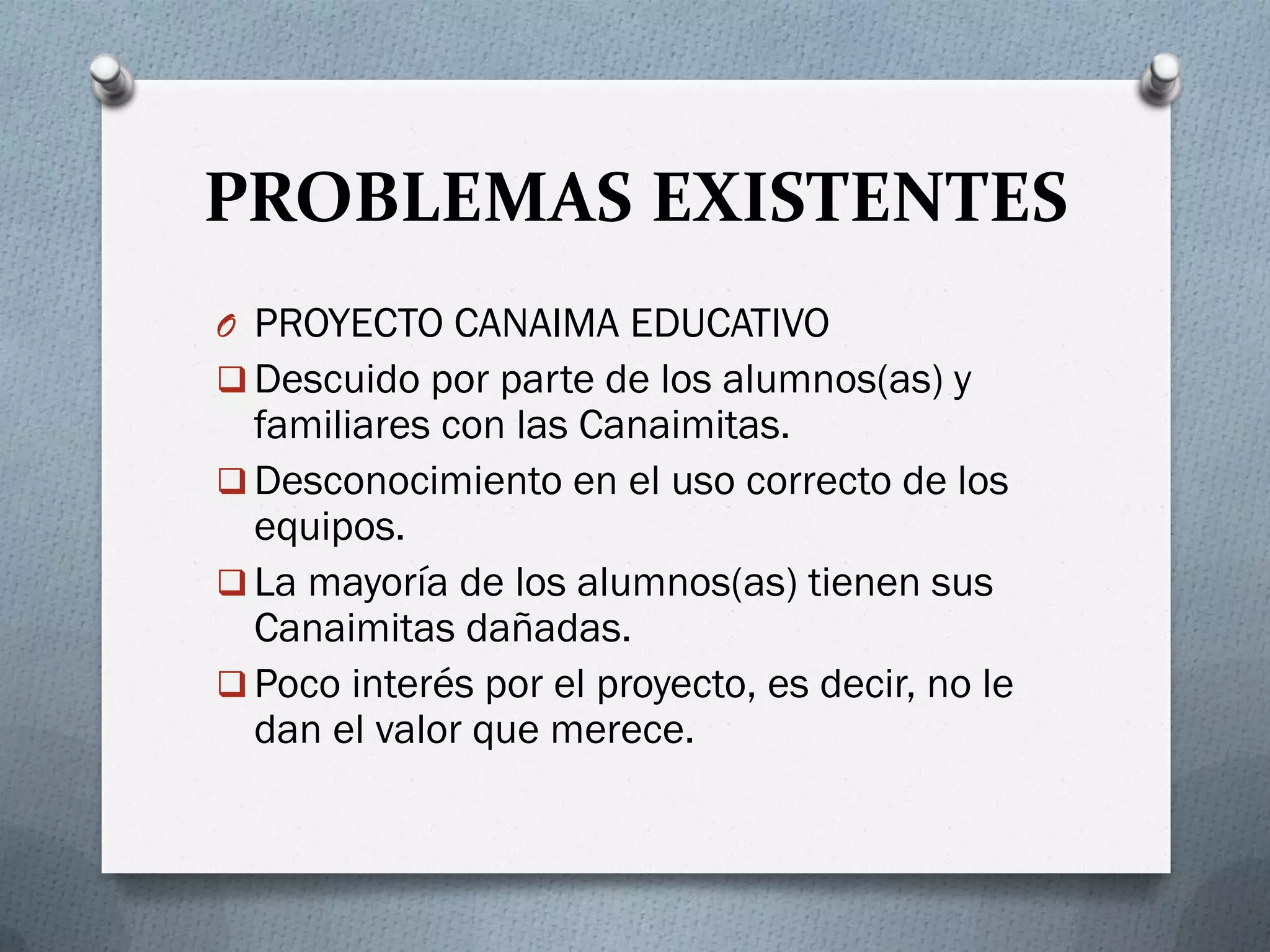 PROBLEMAS EXISTENTES
O PROYECTO CANAIMA EDUCATIVO
 Descuido por parte de los alumnos(as) y
familiares con las Canaimitas.
 Desconocimiento en el uso correcto de los
equipos.
 La mayoría de los alumnos(as) tienen sus
Canaimitas dañadas.
 Poco interés por el proyecto, es decir, no le
dan el valor que merece.
 