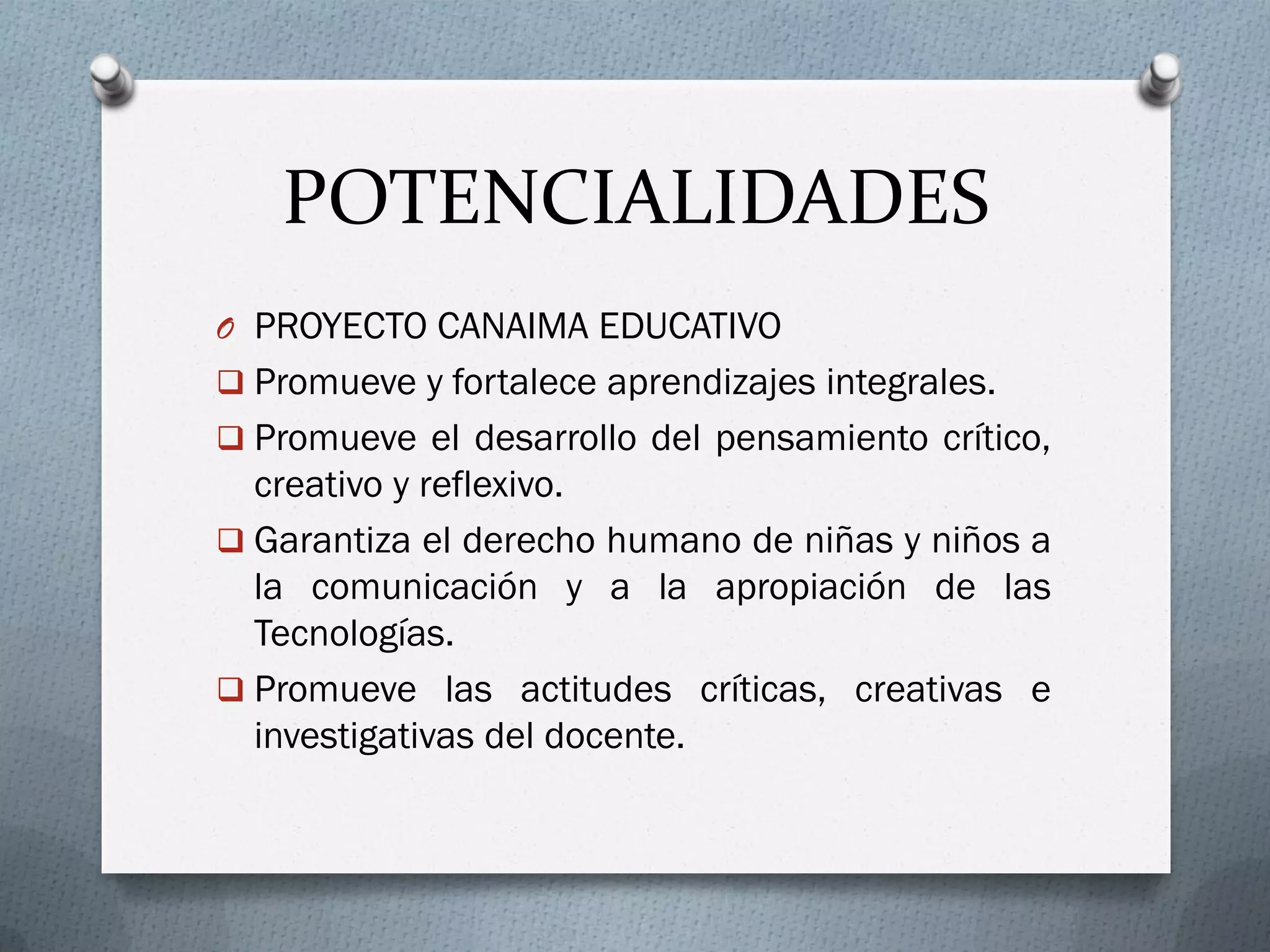 POTENCIALIDADES
O PROYECTO CANAIMA EDUCATIVO
 Promueve y fortalece aprendizajes integrales.
 Promueve el desarrollo del pensamiento crítico,
creativo y reflexivo.
 Garantiza el derecho humano de niñas y niños a
la comunicación y a la apropiación de las
Tecnologías.
 Promueve las actitudes críticas, creativas e
investigativas del docente.
 