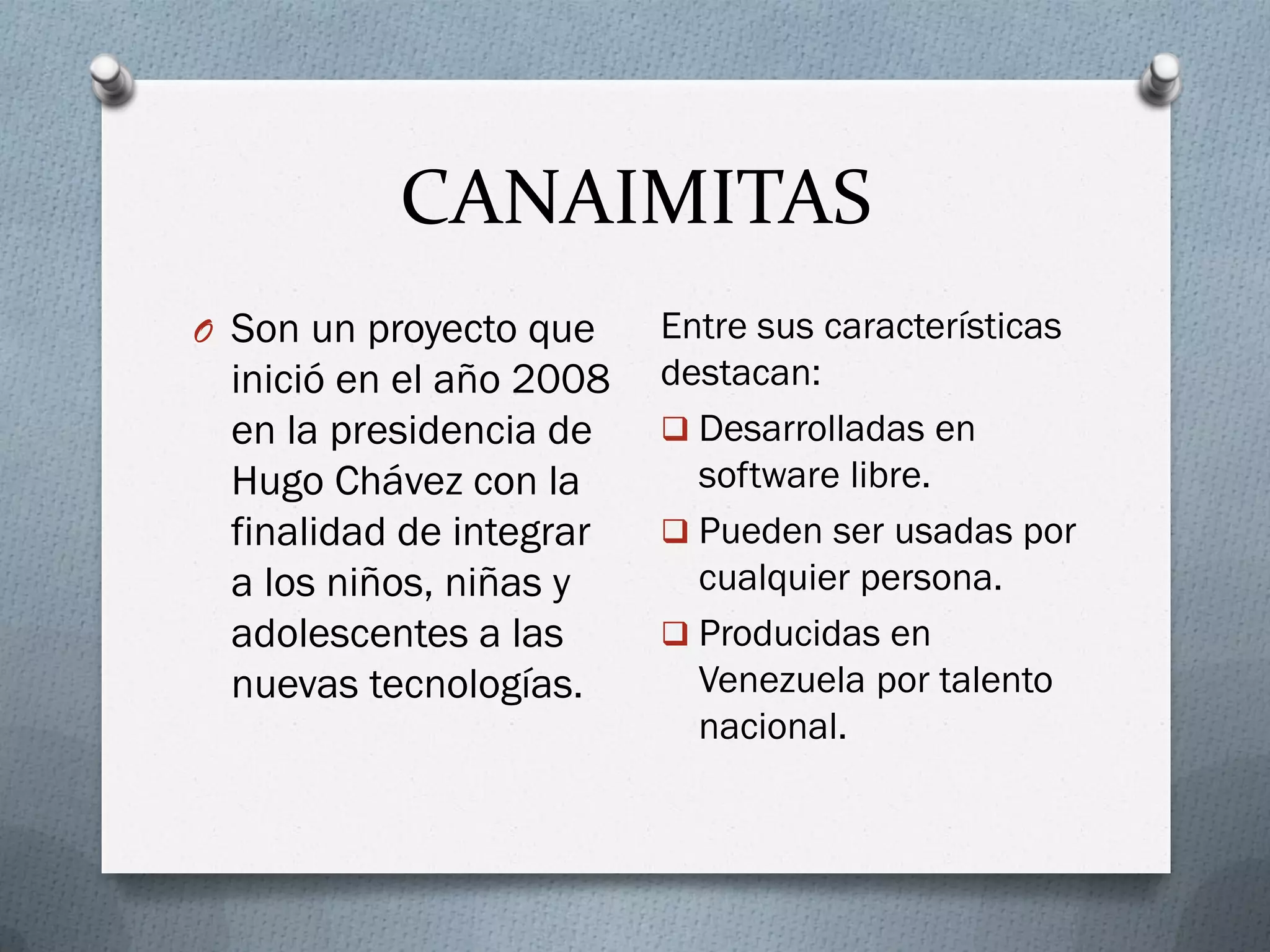 CANAIMITAS
O Son un proyecto que
inició en el año 2008
en la presidencia de
Hugo Chávez con la
finalidad de integrar
a los niños, niñas y
adolescentes a las
nuevas tecnologías.
Entre sus características
destacan:
 Desarrolladas en
software libre.
 Pueden ser usadas por
cualquier persona.
 Producidas en
Venezuela por talento
nacional.
 
