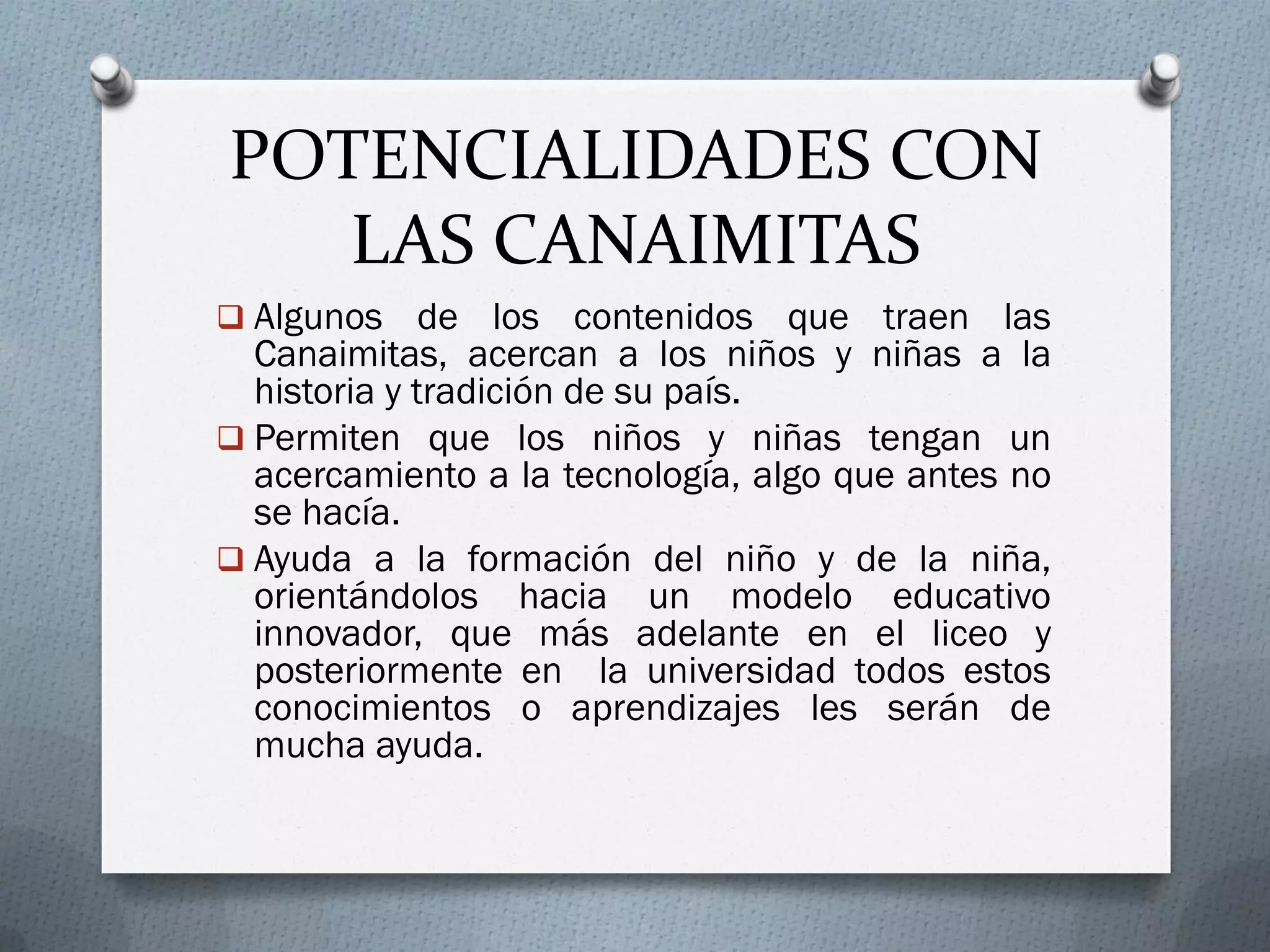 POTENCIALIDADES CON
LAS CANAIMITAS
 Algunos de los contenidos que traen las
Canaimitas, acercan a los niños y niñas a la
historia y tradición de su país.
 Permiten que los niños y niñas tengan un
acercamiento a la tecnología, algo que antes no
se hacía.
 Ayuda a la formación del niño y de la niña,
orientándolos hacia un modelo educativo
innovador, que más adelante en el liceo y
posteriormente en la universidad todos estos
conocimientos o aprendizajes les serán de
mucha ayuda.
 