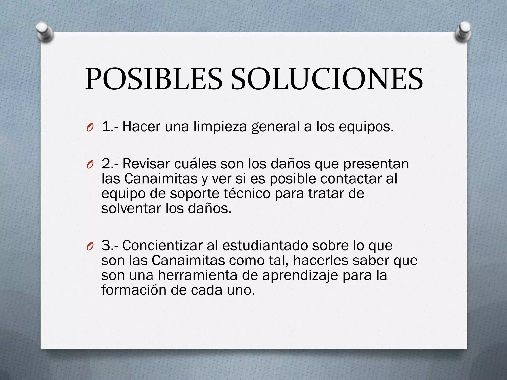 POSIBLES SOLUCIONES
O 1.- Hacer una limpieza general a los equipos.
O 2.- Revisar cuáles son los daños que presentan
las Canaimitas y ver si es posible contactar al
equipo de soporte técnico para tratar de
solventar los daños.
O 3.- Concientizar al estudiantado sobre lo que
son las Canaimitas como tal, hacerles saber que
son una herramienta de aprendizaje para la
formación de cada uno.
 