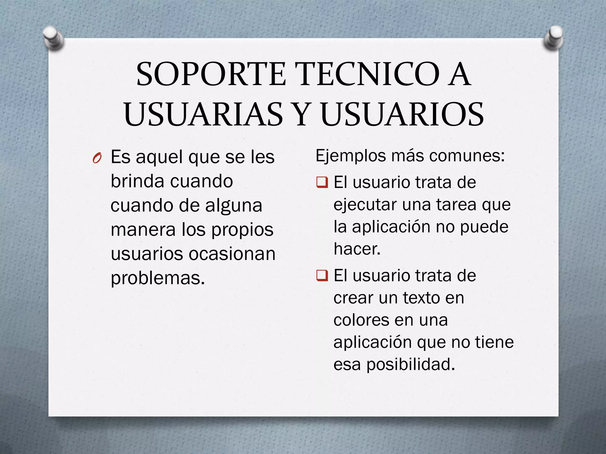 SOPORTE TECNICO A
USUARIAS Y USUARIOS
O Es aquel que se les
brinda cuando
cuando de alguna
manera los propios
usuarios ocasionan
problemas.
Ejemplos más comunes:
 El usuario trata de
ejecutar una tarea que
la aplicación no puede
hacer.
 El usuario trata de
crear un texto en
colores en una
aplicación que no tiene
esa posibilidad.
 