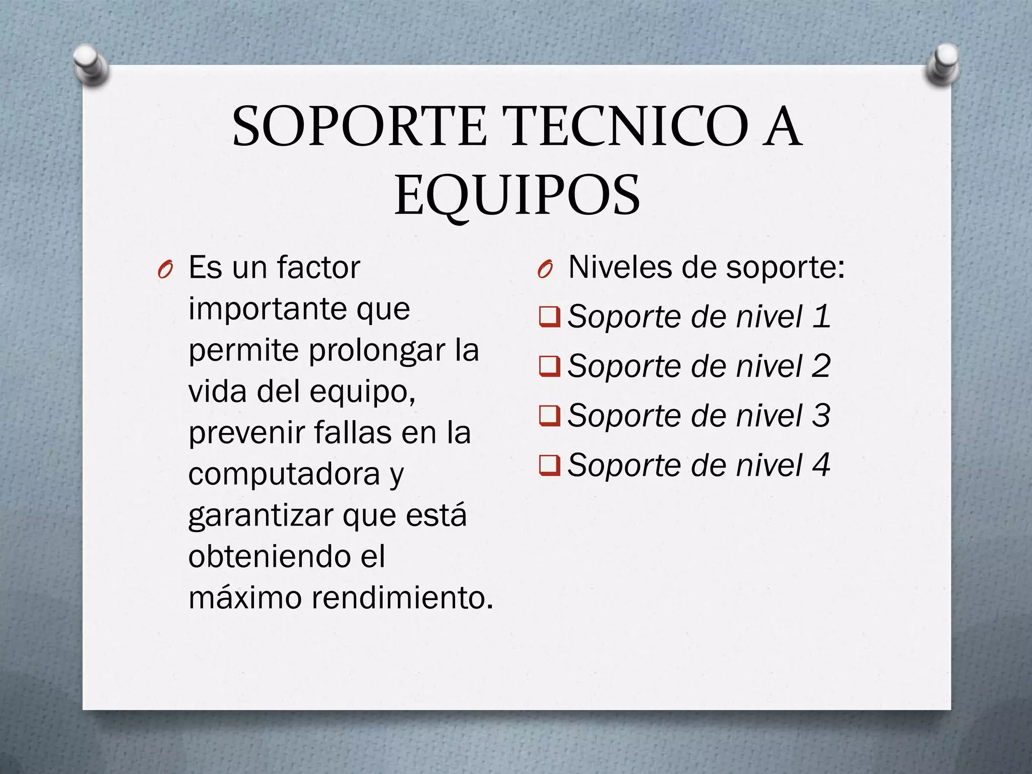 SOPORTE TECNICO A
EQUIPOS
O Es un factor
importante que
permite prolongar la
vida del equipo,
prevenir fallas en la
computadora y
garantizar que está
obteniendo el
máximo rendimiento.
O Niveles de soporte:
 Soporte de nivel 1
 Soporte de nivel 2
 Soporte de nivel 3
 Soporte de nivel 4
 