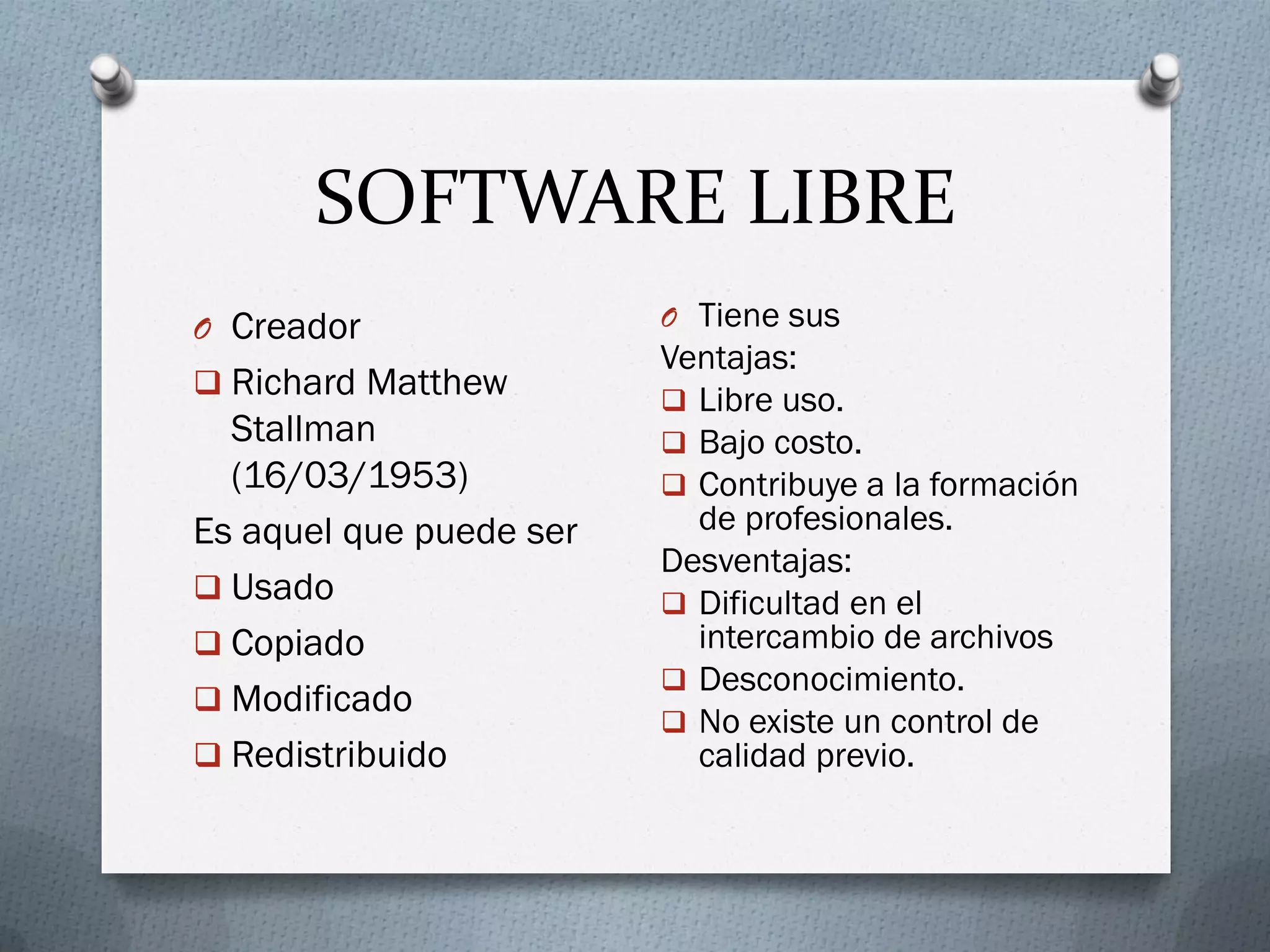 SOFTWARE LIBRE
O Creador
 Richard Matthew
Stallman
(16/03/1953)
Es aquel que puede ser
 Usado
 Copiado
 Modificado
 Redistribuido
O Tiene sus
Ventajas:
 Libre uso.
 Bajo costo.
 Contribuye a la formación
de profesionales.
Desventajas:
 Dificultad en el
intercambio de archivos
 Desconocimiento.
 No existe un control de
calidad previo.
 