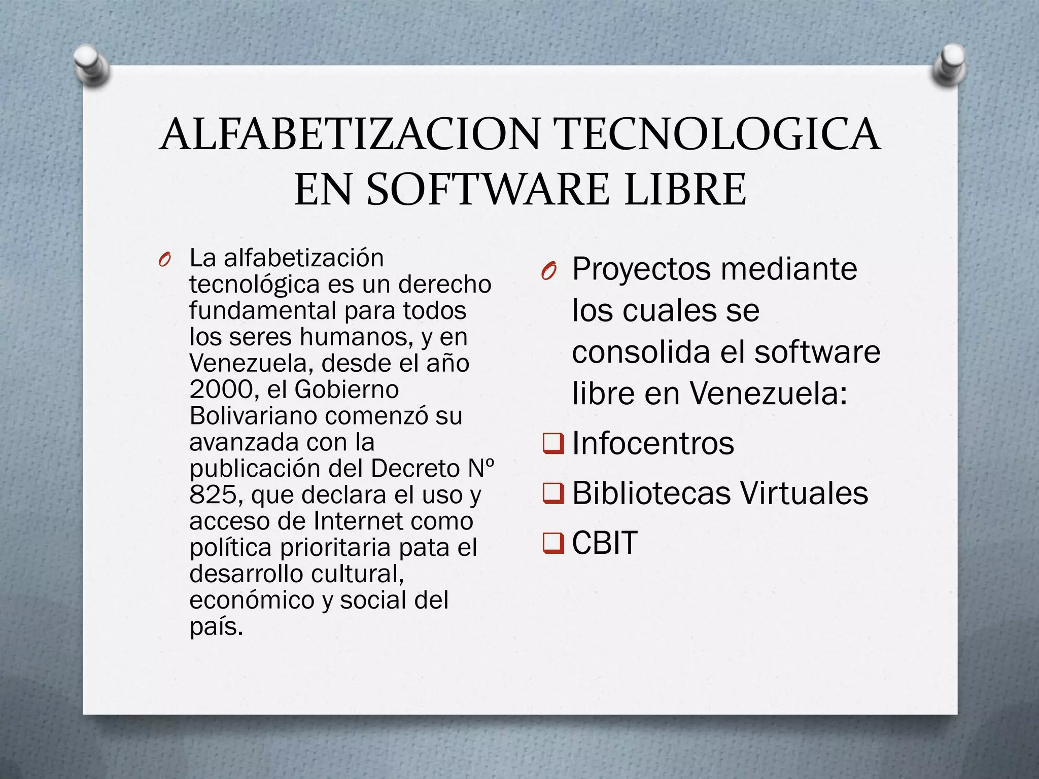 ALFABETIZACION TECNOLOGICA
EN SOFTWARE LIBRE
O La alfabetización
tecnológica es un derecho
fundamental para todos
los seres humanos, y en
Venezuela, desde el año
2000, el Gobierno
Bolivariano comenzó su
avanzada con la
publicación del Decreto Nº
825, que declara el uso y
acceso de Internet como
política prioritaria pata el
desarrollo cultural,
económico y social del
país.
O Proyectos mediante
los cuales se
consolida el software
libre en Venezuela:
 Infocentros
 Bibliotecas Virtuales
 CBIT
 