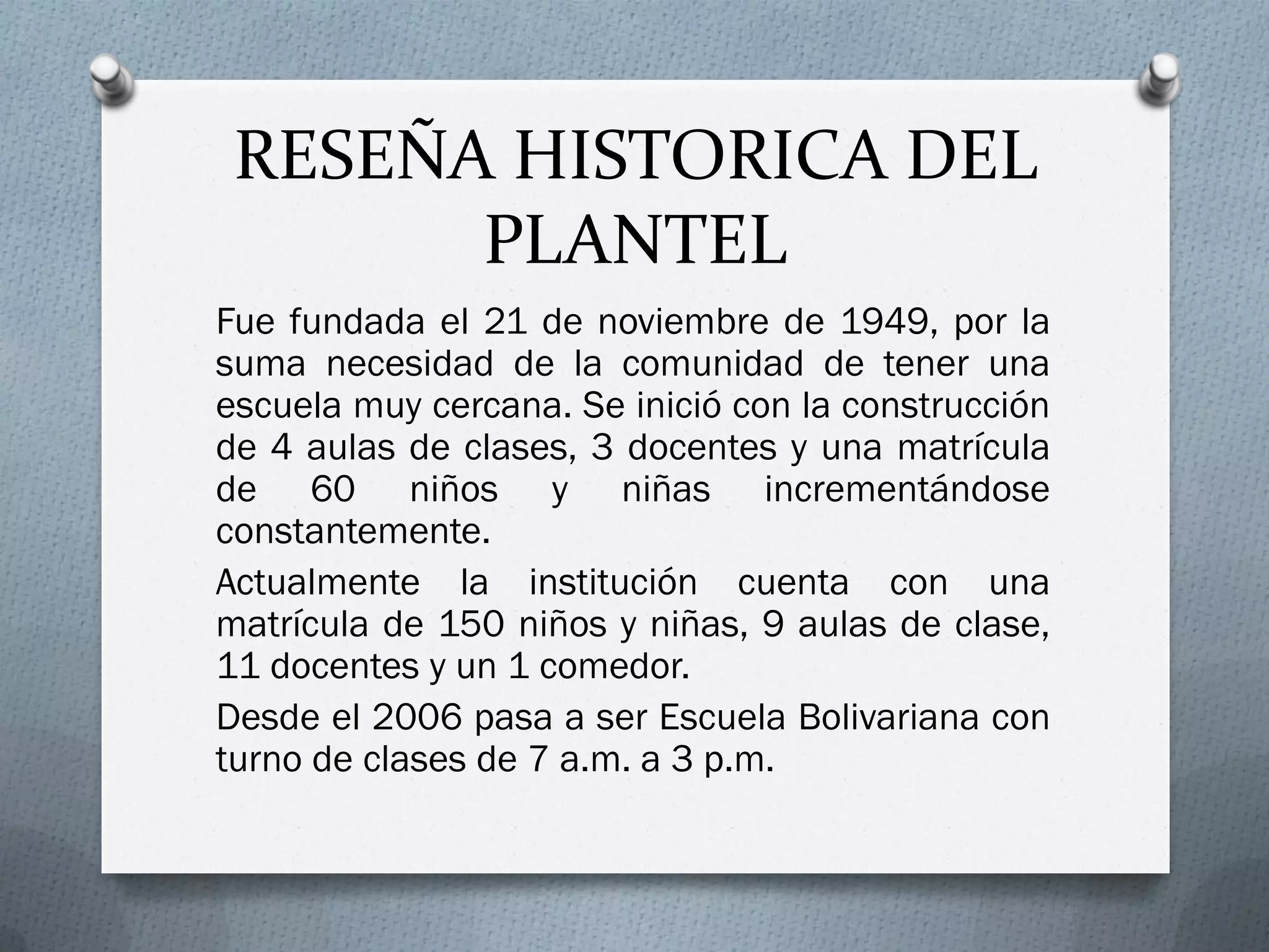 RESEÑA HISTORICA DEL
PLANTEL
Fue fundada el 21 de noviembre de 1949, por la
suma necesidad de la comunidad de tener una
escuela muy cercana. Se inició con la construcción
de 4 aulas de clases, 3 docentes y una matrícula
de 60 niños y niñas incrementándose
constantemente.
Actualmente la institución cuenta con una
matrícula de 150 niños y niñas, 9 aulas de clase,
11 docentes y un 1 comedor.
Desde el 2006 pasa a ser Escuela Bolivariana con
turno de clases de 7 a.m. a 3 p.m.
 