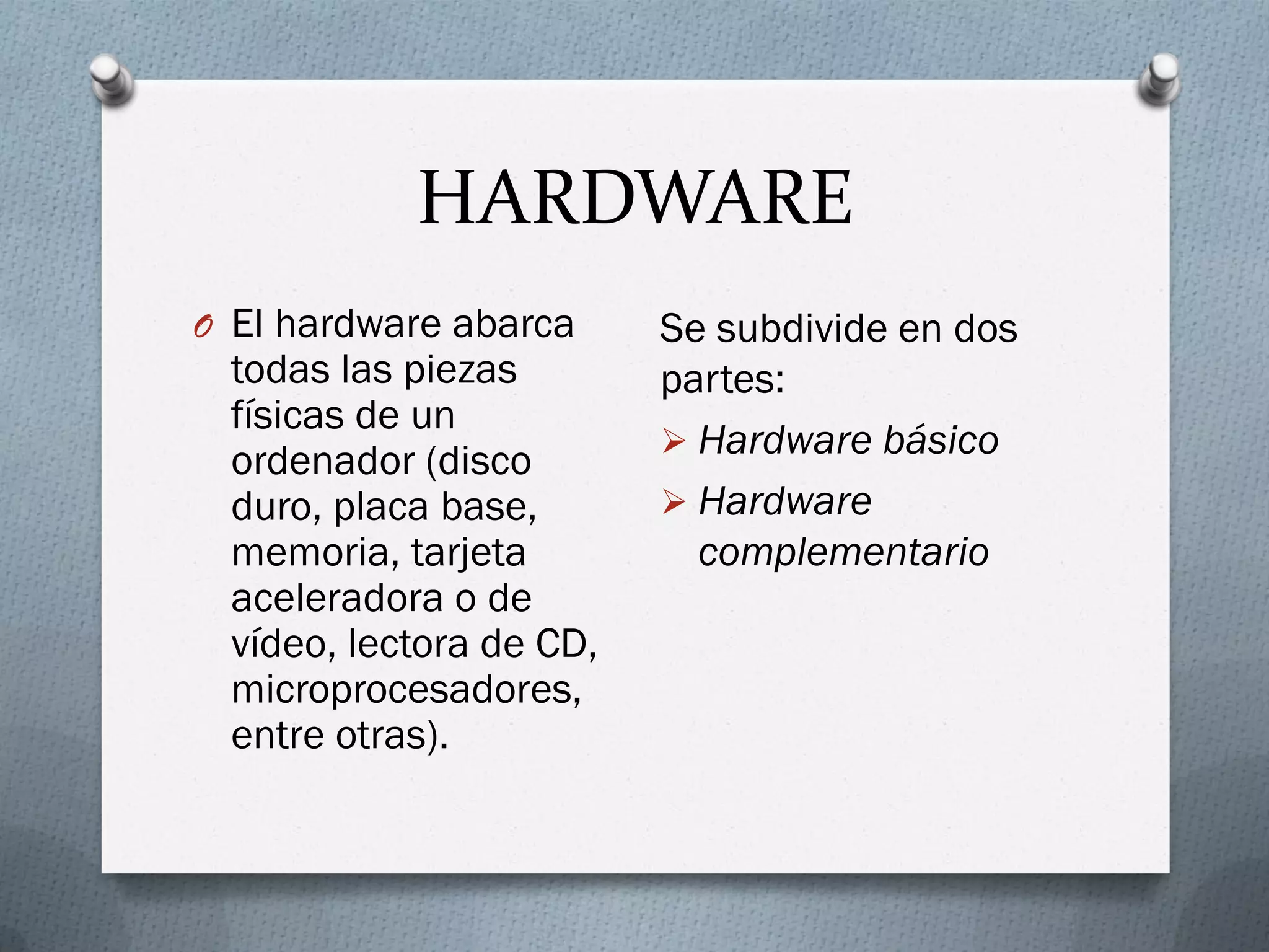 HARDWARE
O El hardware abarca
todas las piezas
físicas de un
ordenador (disco
duro, placa base,
memoria, tarjeta
aceleradora o de
vídeo, lectora de CD,
microprocesadores,
entre otras).
Se subdivide en dos
partes:
 Hardware básico
 Hardware
complementario
 