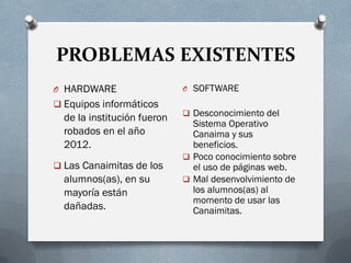 PROBLEMAS EXISTENTES
O HARDWARE
 Equipos informáticos
de la institución fueron
robados en el año
2012.
 Las Canaimitas de los
alumnos(as), en su
mayoría están
dañadas.
O SOFTWARE
 Desconocimiento del
Sistema Operativo
Canaima y sus
beneficios.
 Poco conocimiento sobre
el uso de páginas web.
 Mal desenvolvimiento de
los alumnos(as) al
momento de usar las
Canaimitas.
 