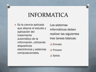INFORMATICA
O Es la ciencia aplicada
que abarca el estudio y
aplicación del
tratamiento
automático de la
información, utilizando
dispositivos
electrónicos y sistemas
computacionales.
Los sistemas
informáticos deben
realizar las siguientes
tres tareas básicas:
 Entrada
 Proceso
 Salida
 