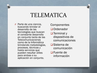 TELEMATICA
O Parte de una ciencia,
buscando brindar el
desarrollo de las
tecnologías que buscan
el constante desarrollo
en conjunto tanto de las
Telecomunicaciones
como de la Informática
brindando metodologías,
procesos, técnicas y
hasta servicios que
pueden resultar útiles
para ambas o su
aplicación en conjunto.
Componentes
 Ordenador
 Terminal y
dispositivos de
comunicaciones
 Sistema de
comunicación
 Fuente de
información
 