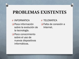 PROBLEMAS EXISTENTES
O INFORMATICA
 Poca información
sobre la evolución de
la tecnología.
 Poco conocimiento
sobre el uso de
nuevos dispositivos
informáticos.
O TELEMATICA
 Falta de conexión a
Internet.
 