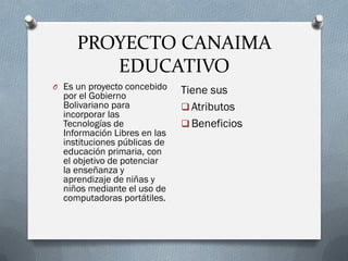 PROYECTO CANAIMA
EDUCATIVO
O Es un proyecto concebido
por el Gobierno
Bolivariano para
incorporar las
Tecnologías de
Información Libres en las
instituciones públicas de
educación primaria, con
el objetivo de potenciar
la enseñanza y
aprendizaje de niñas y
niños mediante el uso de
computadoras portátiles.
Tiene sus
 Atributos
 Beneficios
 