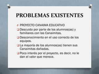 PROBLEMAS EXISTENTES
O PROYECTO CANAIMA EDUCATIVO
 Descuido por parte de los alumnos(as) y
familiares con las Canaimitas.
 Desconocimiento en el uso correcto de los
equipos.
 La mayoría de los alumnos(as) tienen sus
Canaimitas dañadas.
 Poco interés por el proyecto, es decir, no le
dan el valor que merece.
 