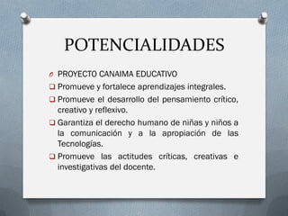 POTENCIALIDADES
O PROYECTO CANAIMA EDUCATIVO
 Promueve y fortalece aprendizajes integrales.
 Promueve el desarrollo del pensamiento crítico,
creativo y reflexivo.
 Garantiza el derecho humano de niñas y niños a
la comunicación y a la apropiación de las
Tecnologías.
 Promueve las actitudes críticas, creativas e
investigativas del docente.
 