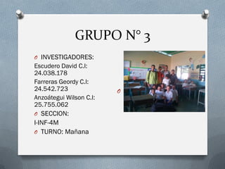 GRUPO N° 3
O INVESTIGADORES:
Escudero David C.I:
24.038.178
Farreras Geordy C.I:
24.542.723
Anzoátegui Wilson C.I:
25.755.062
O SECCION:
I-INF-4M
O TURNO: Mañana
O
 