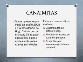 CANAIMITAS
O Son un proyecto que
inició en el año 2008
en la presidencia de
Hugo Chávez con la
finalidad de integrar
a los niños, niñas y
adolescentes a las
nuevas tecnologías.
Entre sus características
destacan:
 Desarrolladas en
software libre.
 Pueden ser usadas por
cualquier persona.
 Producidas en
Venezuela por talento
nacional.
 