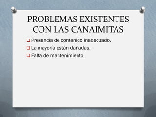 PROBLEMAS EXISTENTES
CON LAS CANAIMITAS
 Presencia de contenido inadecuado.
 La mayoría están dañadas.
 Falta de mantenimiento
 