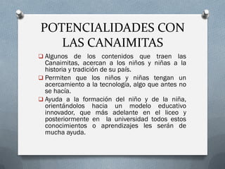 POTENCIALIDADES CON
LAS CANAIMITAS
 Algunos de los contenidos que traen las
Canaimitas, acercan a los niños y niñas a la
historia y tradición de su país.
 Permiten que los niños y niñas tengan un
acercamiento a la tecnología, algo que antes no
se hacía.
 Ayuda a la formación del niño y de la niña,
orientándolos hacia un modelo educativo
innovador, que más adelante en el liceo y
posteriormente en la universidad todos estos
conocimientos o aprendizajes les serán de
mucha ayuda.
 