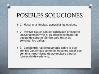 POSIBLES SOLUCIONES
O 1.- Hacer una limpieza general a los equipos.
O 2.- Revisar cuáles son los daños que presentan
las Canaimitas y ver si es posible contactar al
equipo de soporte técnico para tratar de
solventar los daños.
O 3.- Concientizar al estudiantado sobre lo que
son las Canaimitas como tal, hacerles saber que
son una herramienta de aprendizaje para la
formación de cada uno.
 